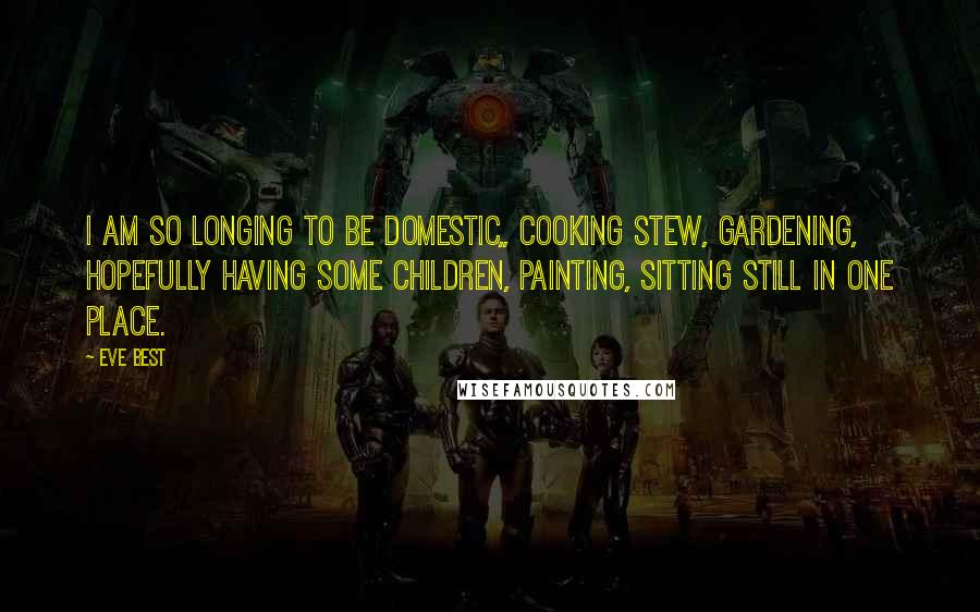 Eve Best quotes: I am so longing to be domestic,, cooking stew, gardening, hopefully having some children, painting, sitting still in one place.