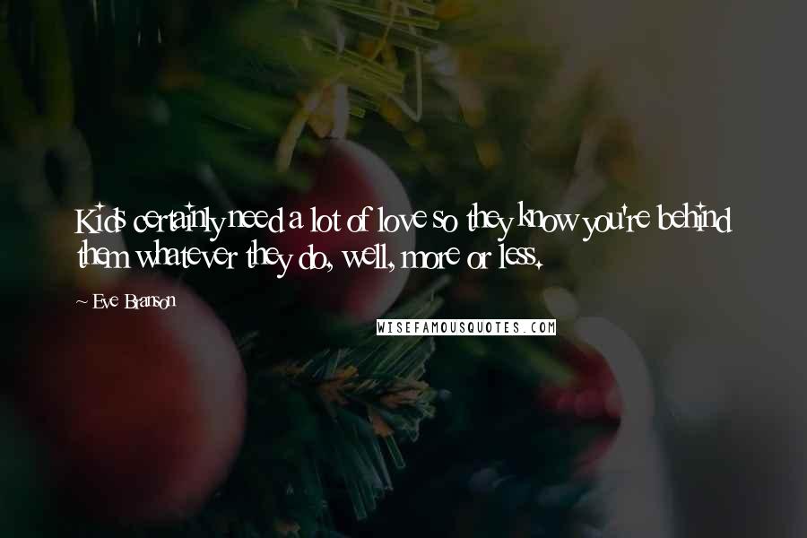 Eve Branson quotes: Kids certainly need a lot of love so they know you're behind them whatever they do, well, more or less. Eve Branson quotes: Kids certainly need a lot of love so they know you're behind them whatever they do, well, more or less.