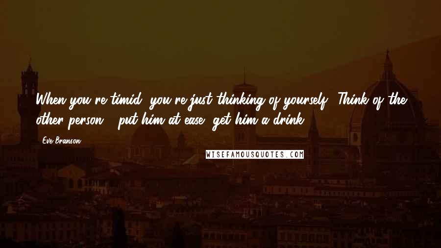 Eve Branson quotes: When you're timid, you're just thinking of yourself! Think of the other person - put him at ease, get him a drink.