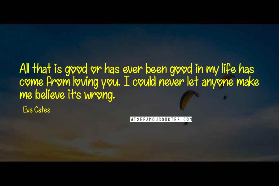 Eve Cates quotes: All that is good or has ever been good in my life has come from loving you. I could never let anyone make me believe it's wrong. Eve Cates quotes: All that is good or has ever been good in my life has come from loving you. I could never let anyone make me believe it's wrong.