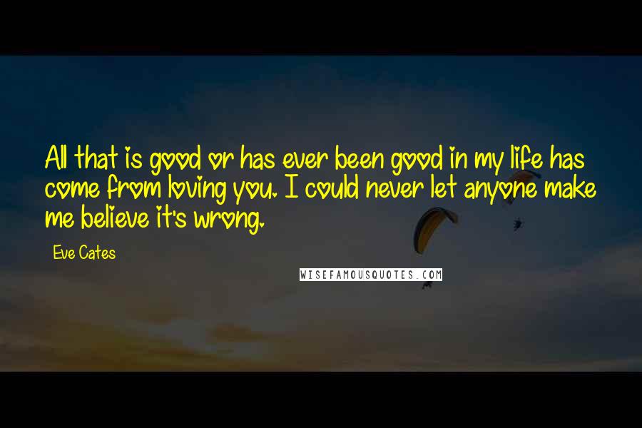 Eve Cates quotes: All that is good or has ever been good in my life has come from loving you. I could never let anyone make me believe it's wrong.