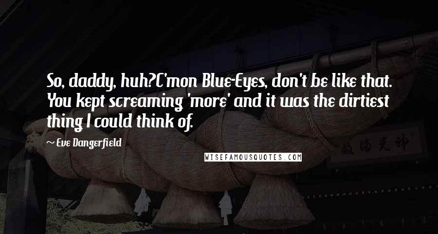 Eve Dangerfield quotes: So, daddy, huh?C'mon Blue-Eyes, don't be like that. You kept screaming 'more' and it was the dirtiest thing I could think of. Eve Dangerfield quotes: So, daddy, huh?C'mon Blue-Eyes, don't be like that. You kept screaming 'more' and it was the dirtiest thing I could think of.
