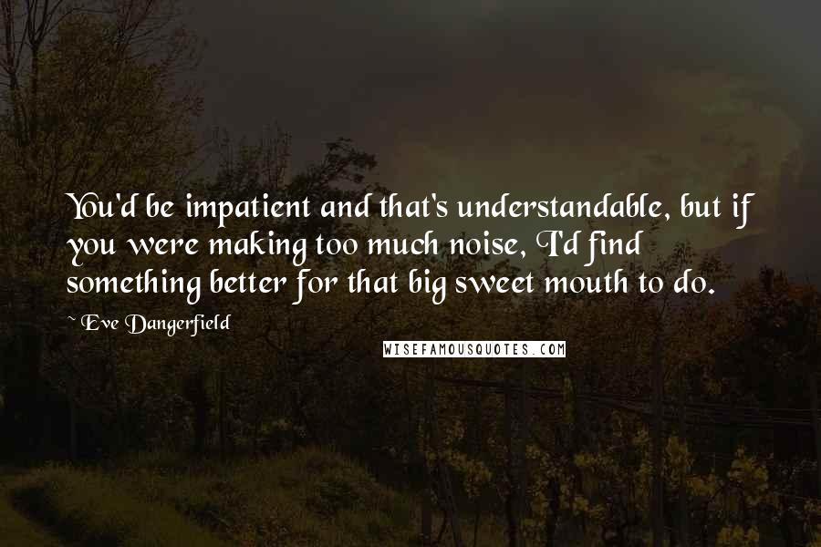 Eve Dangerfield quotes: You'd be impatient and that's understandable, but if you were making too much noise, I'd find something better for that big sweet mouth to do.