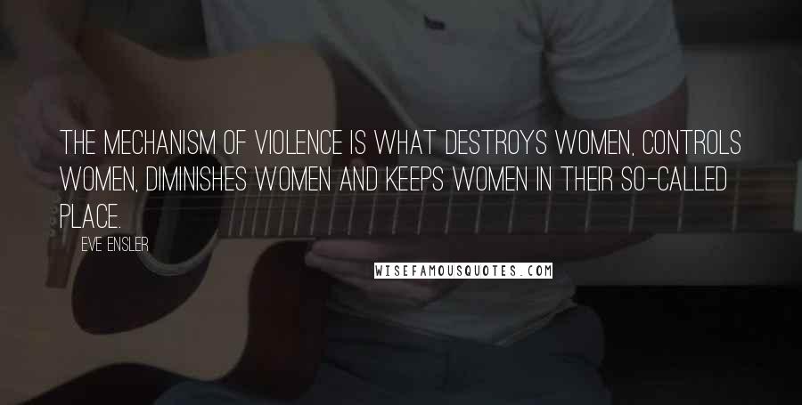 Eve Ensler quotes: The mechanism of violence is what destroys women, controls women, diminishes women and keeps women in their so-called place. Eve Ensler quotes: The mechanism of violence is what destroys women, controls women, diminishes women and keeps women in their so-called place.