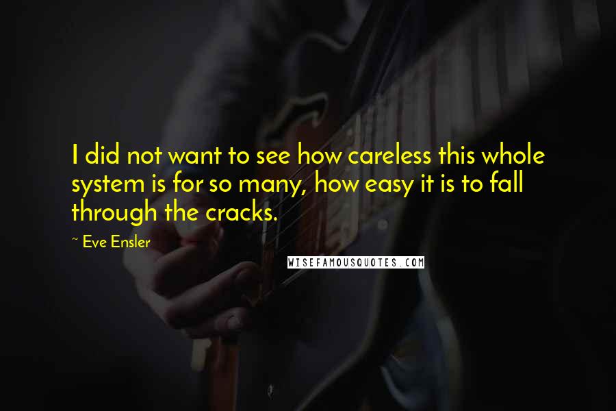 Eve Ensler quotes: I did not want to see how careless this whole system is for so many, how easy it is to fall through the cracks. Eve Ensler quotes: I did not want to see how careless this whole system is for so many, how easy it is to fall through the cracks.