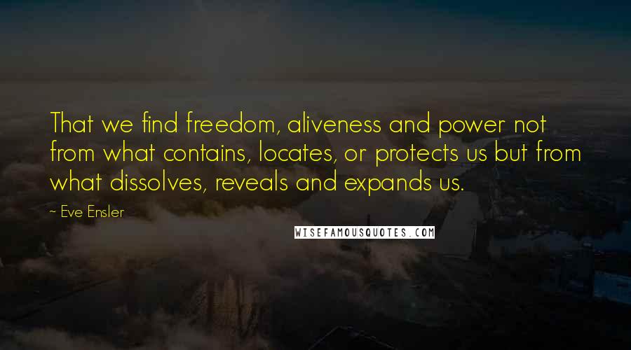 Eve Ensler quotes: That we find freedom, aliveness and power not from what contains, locates, or protects us but from what dissolves, reveals and expands us. Eve Ensler quotes: That we find freedom, aliveness and power not from what contains, locates, or protects us but from what dissolves, reveals and expands us.