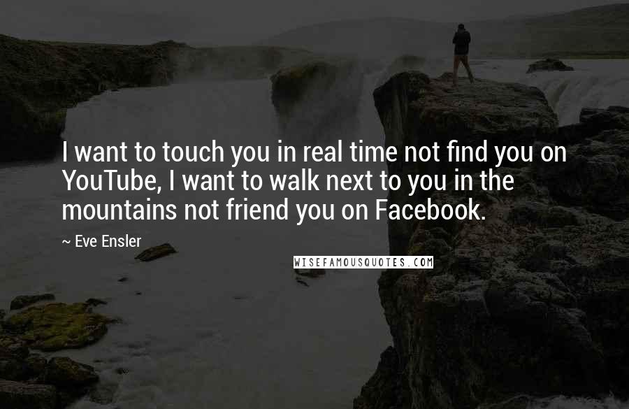 Eve Ensler quotes: I want to touch you in real time not find you on YouTube, I want to walk next to you in the mountains not friend you on Facebook. Eve Ensler quotes: I want to touch you in real time not find you on YouTube, I want to walk next to you in the mountains not friend you on Facebook.