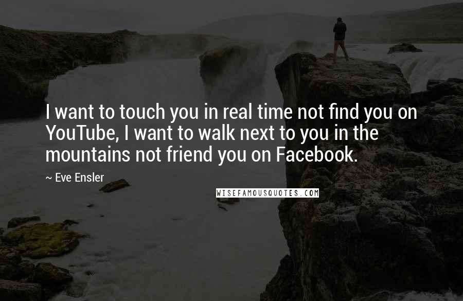 Eve Ensler quotes: I want to touch you in real time not find you on YouTube, I want to walk next to you in the mountains not friend you on Facebook.