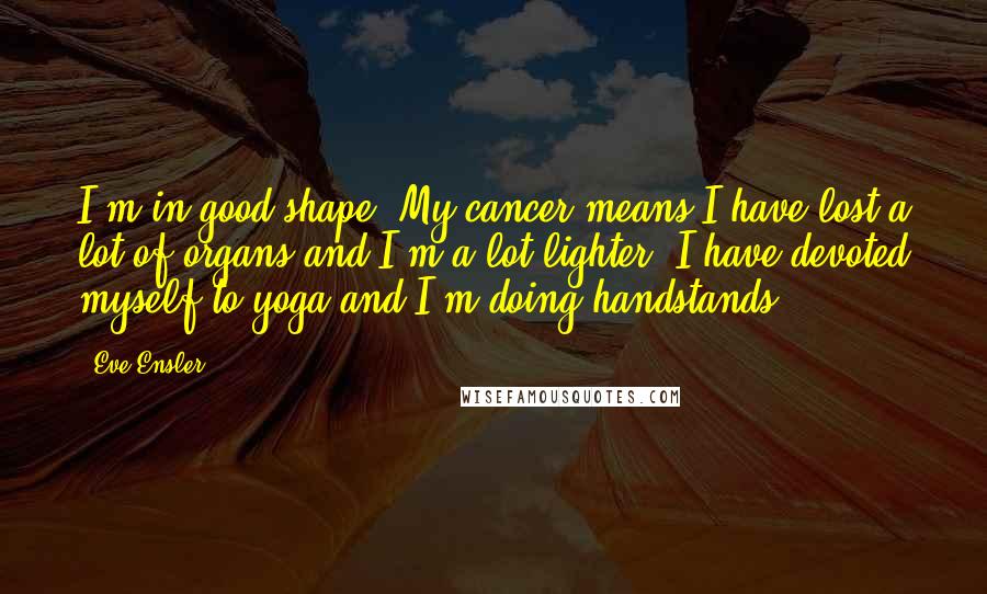 Eve Ensler quotes: I'm in good shape. My cancer means I have lost a lot of organs and I'm a lot lighter. I have devoted myself to yoga and I'm doing handstands. Eve Ensler quotes: I'm in good shape. My cancer means I have lost a lot of organs and I'm a lot lighter. I have devoted myself to yoga and I'm doing handstands.