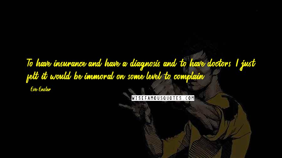 Eve Ensler quotes: To have insurance and have a diagnosis and to have doctors, I just felt it would be immoral on some level to complain. Eve Ensler quotes: To have insurance and have a diagnosis and to have doctors, I just felt it would be immoral on some level to complain.