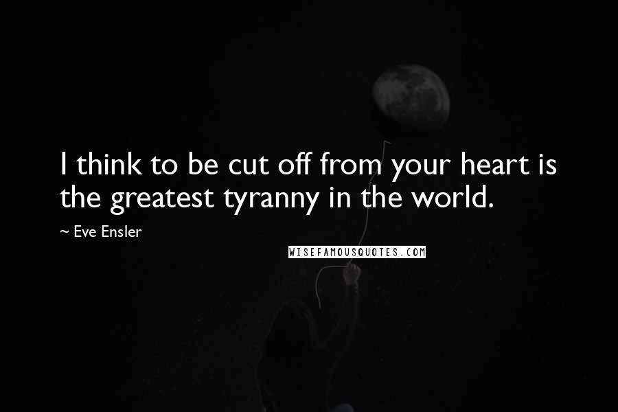 Eve Ensler quotes: I think to be cut off from your heart is the greatest tyranny in the world.