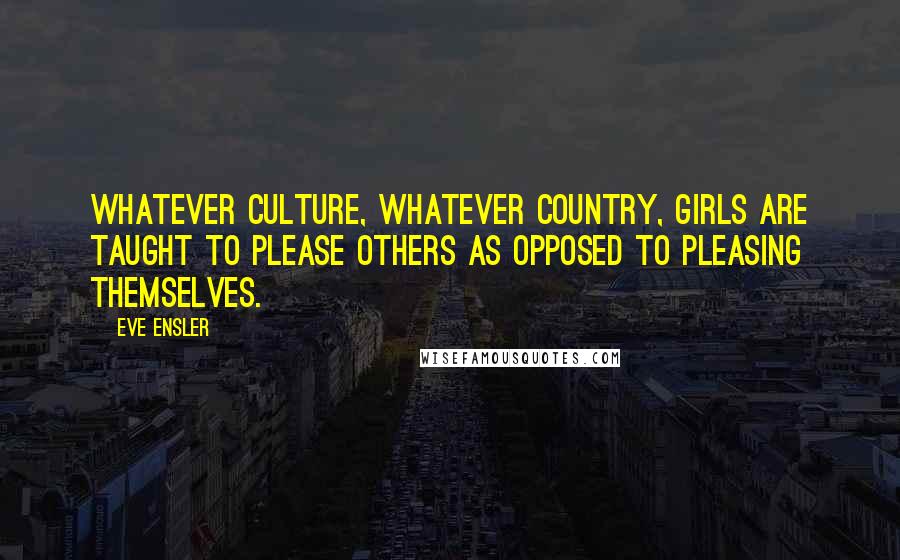 Eve Ensler quotes: Whatever culture, whatever country, girls are taught to please others as opposed to pleasing themselves.