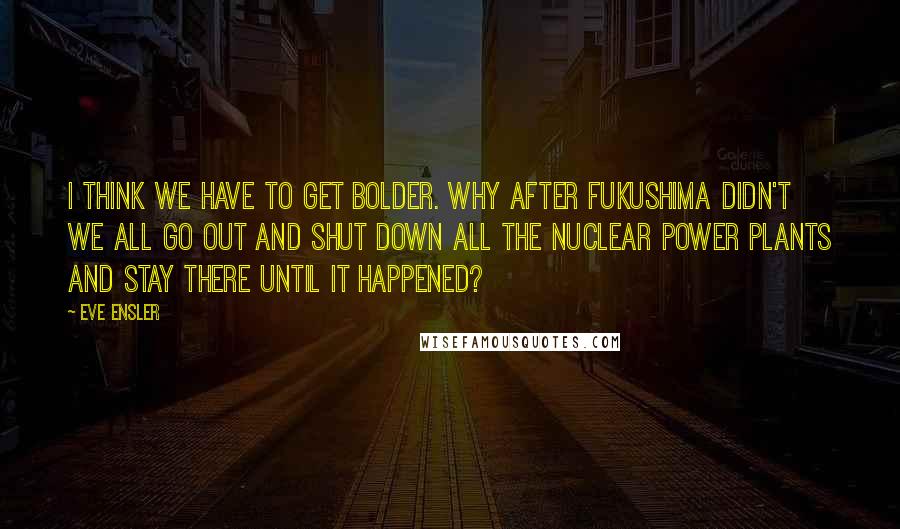 Eve Ensler quotes: I think we have to get bolder. Why after Fukushima didn't we all go out and shut down all the nuclear power plants and stay there until it happened?