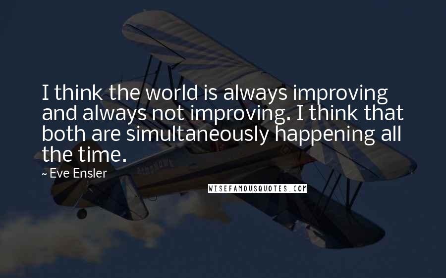 Eve Ensler quotes: I think the world is always improving and always not improving. I think that both are simultaneously happening all the time. Eve Ensler quotes: I think the world is always improving and always not improving. I think that both are simultaneously happening all the time.