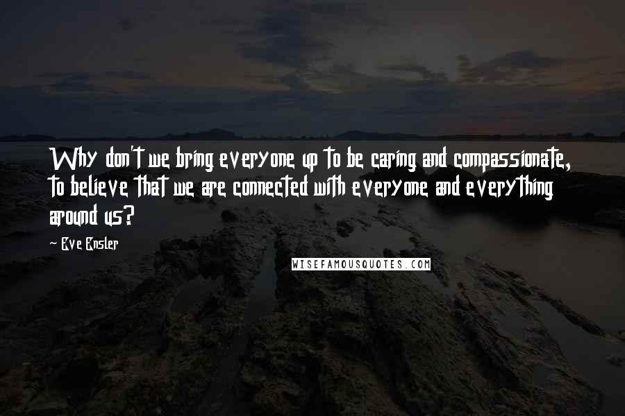 Eve Ensler quotes: Why don't we bring everyone up to be caring and compassionate, to believe that we are connected with everyone and everything around us? Eve Ensler quotes: Why don't we bring everyone up to be caring and compassionate, to believe that we are connected with everyone and everything around us?