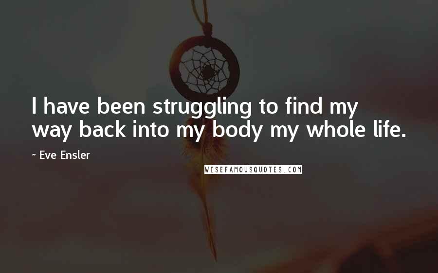 Eve Ensler quotes: I have been struggling to find my way back into my body my whole life.