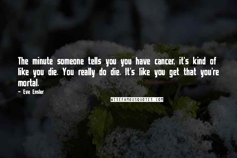 Eve Ensler quotes: The minute someone tells you you have cancer, it's kind of like you die. You really do die. It's like you get that you're mortal. Eve Ensler quotes: The minute someone tells you you have cancer, it's kind of like you die. You really do die. It's like you get that you're mortal.