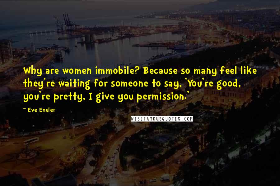 Eve Ensler quotes: Why are women immobile? Because so many feel like they're waiting for someone to say, 'You're good, you're pretty, I give you permission.' Eve Ensler quotes: Why are women immobile? Because so many feel like they're waiting for someone to say, 'You're good, you're pretty, I give you permission.'