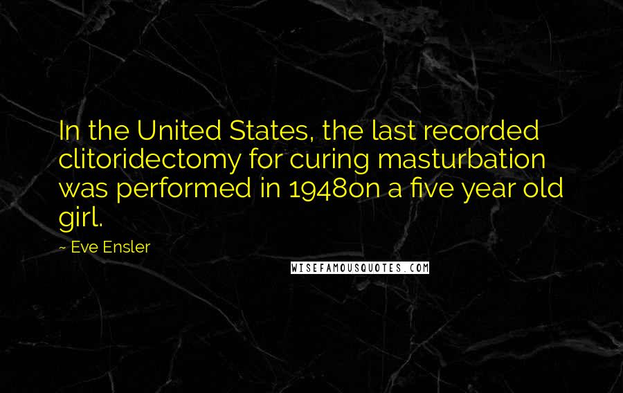 Eve Ensler quotes: In the United States, the last recorded clitoridectomy for curing masturbation was performed in 1948on a five year old girl. Eve Ensler quotes: In the United States, the last recorded clitoridectomy for curing masturbation was performed in 1948on a five year old girl.
