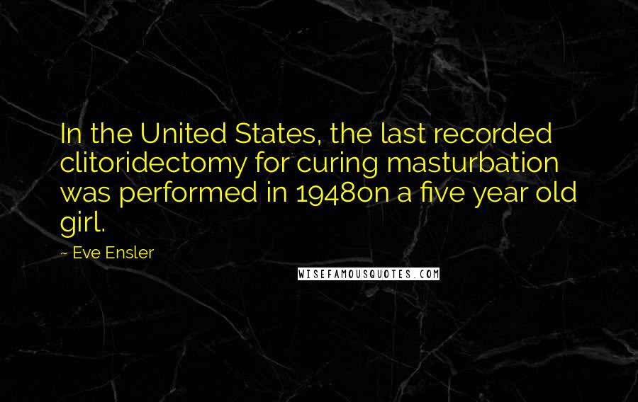 Eve Ensler quotes: In the United States, the last recorded clitoridectomy for curing masturbation was performed in 1948on a five year old girl.