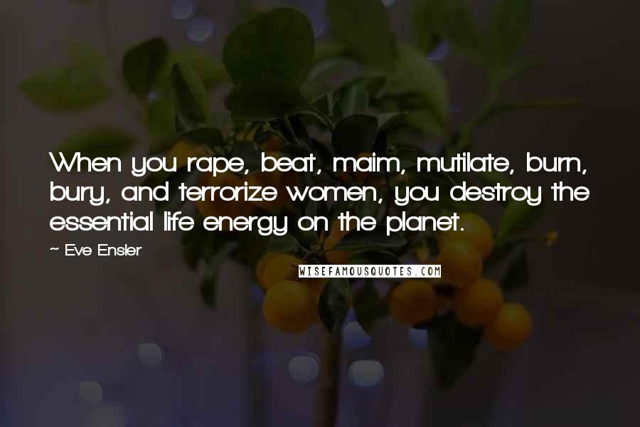 Eve Ensler quotes: When you rape, beat, maim, mutilate, burn, bury, and terrorize women, you destroy the essential life energy on the planet. Eve Ensler quotes: When you rape, beat, maim, mutilate, burn, bury, and terrorize women, you destroy the essential life energy on the planet.