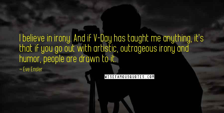Eve Ensler quotes: I believe in irony. And if V-Day has taught me anything, it's that if you go out with artistic, outrageous irony and humor, people are drawn to it. Eve Ensler quotes: I believe in irony. And if V-Day has taught me anything, it's that if you go out with artistic, outrageous irony and humor, people are drawn to it.