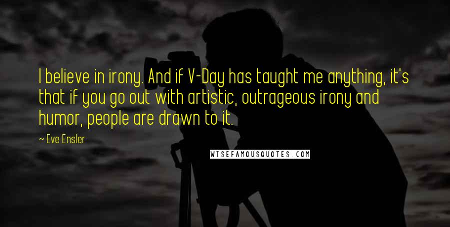 Eve Ensler quotes: I believe in irony. And if V-Day has taught me anything, it's that if you go out with artistic, outrageous irony and humor, people are drawn to it.