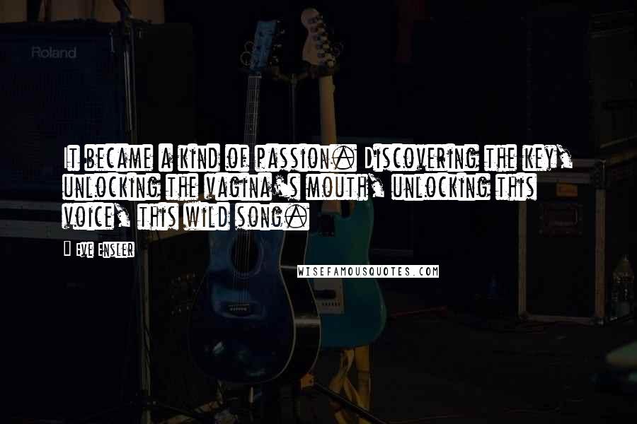 Eve Ensler quotes: It became a kind of passion. Discovering the key, unlocking the vagina's mouth, unlocking this voice, this wild song. Eve Ensler quotes: It became a kind of passion. Discovering the key, unlocking the vagina's mouth, unlocking this voice, this wild song.