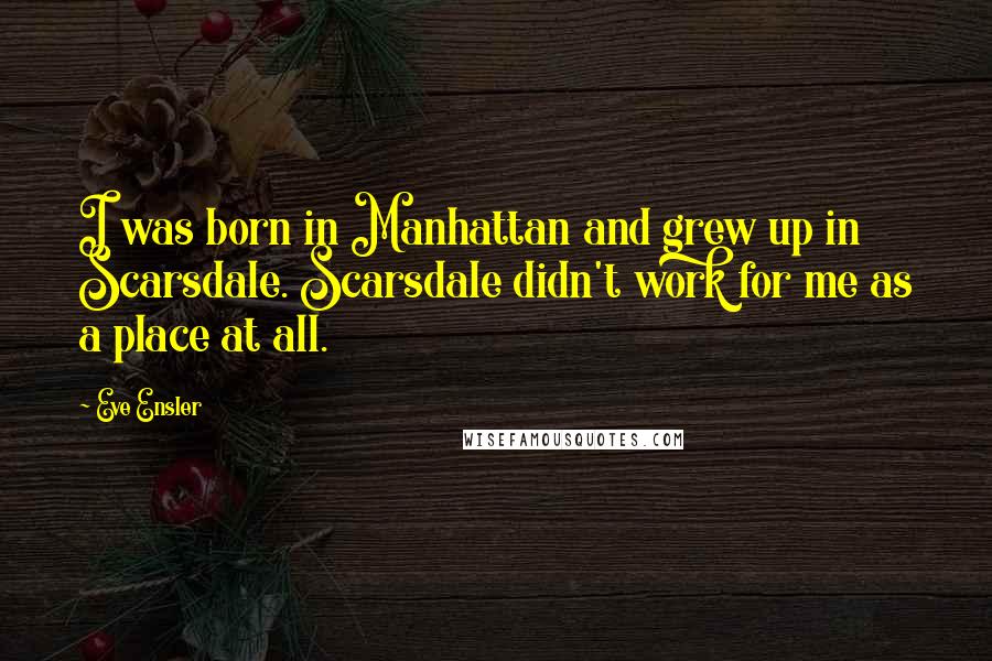 Eve Ensler quotes: I was born in Manhattan and grew up in Scarsdale. Scarsdale didn't work for me as a place at all.