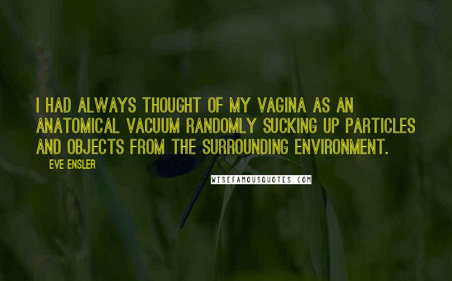 Eve Ensler quotes: I had always thought of my vagina as an anatomical vacuum randomly sucking up particles and objects from the surrounding environment.