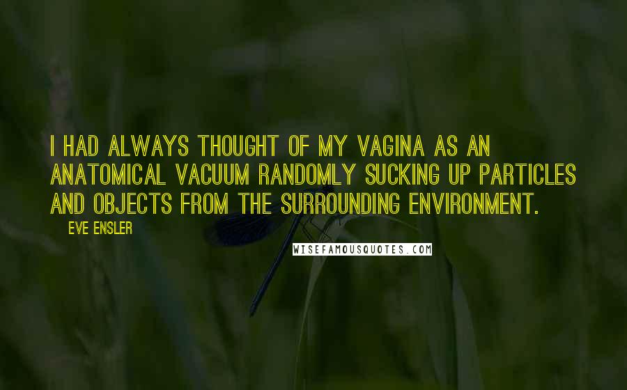 Eve Ensler quotes: I had always thought of my vagina as an anatomical vacuum randomly sucking up particles and objects from the surrounding environment. Eve Ensler quotes: I had always thought of my vagina as an anatomical vacuum randomly sucking up particles and objects from the surrounding environment.