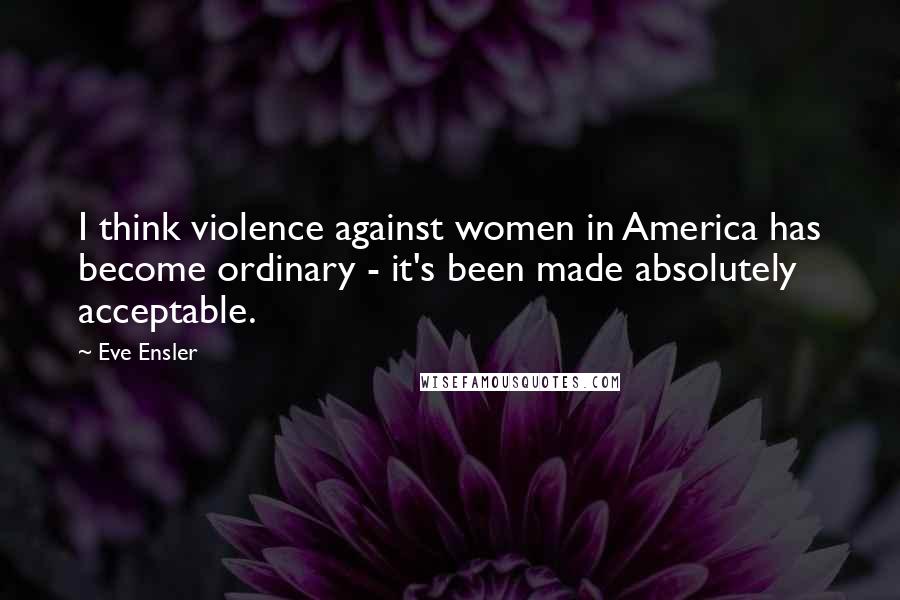 Eve Ensler quotes: I think violence against women in America has become ordinary - it's been made absolutely acceptable. Eve Ensler quotes: I think violence against women in America has become ordinary - it's been made absolutely acceptable.