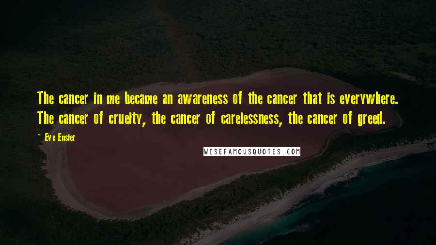 Eve Ensler quotes: The cancer in me became an awareness of the cancer that is everywhere. The cancer of cruelty, the cancer of carelessness, the cancer of greed.