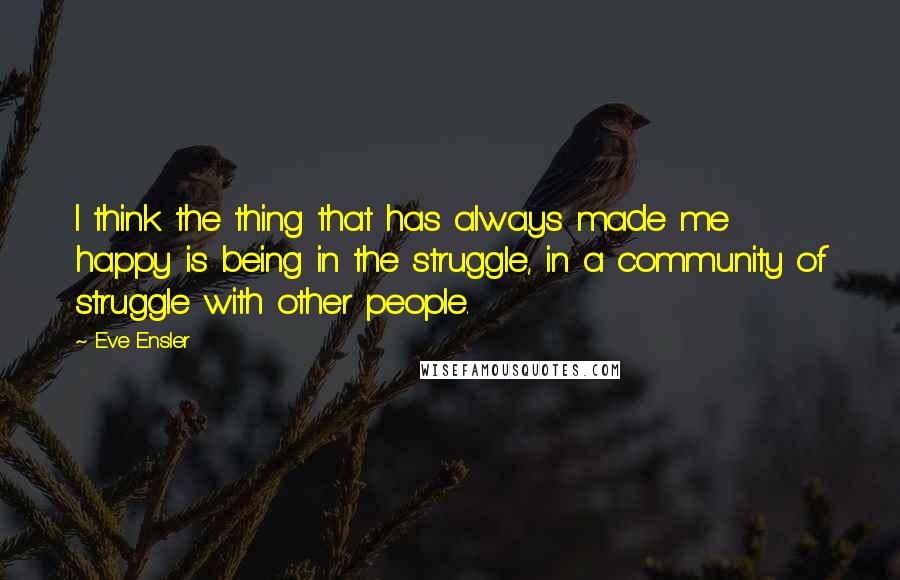 Eve Ensler quotes: I think the thing that has always made me happy is being in the struggle, in a community of struggle with other people.