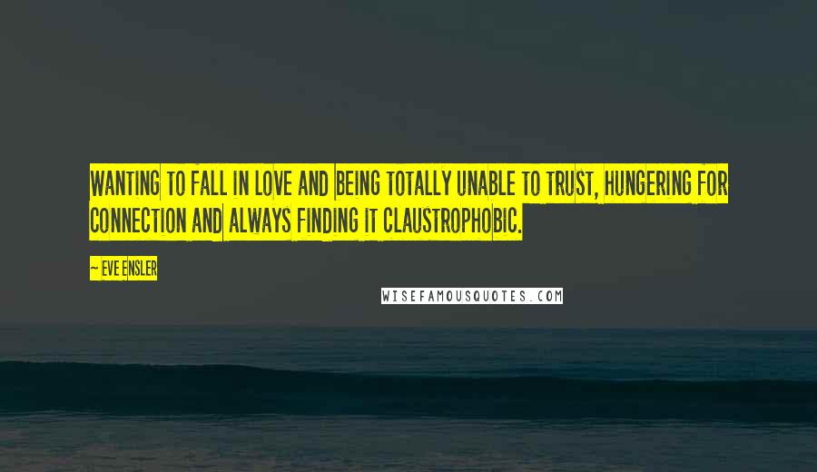 Eve Ensler quotes: Wanting to fall in love and being totally unable to trust, hungering for connection and always finding it claustrophobic. Eve Ensler quotes: Wanting to fall in love and being totally unable to trust, hungering for connection and always finding it claustrophobic.