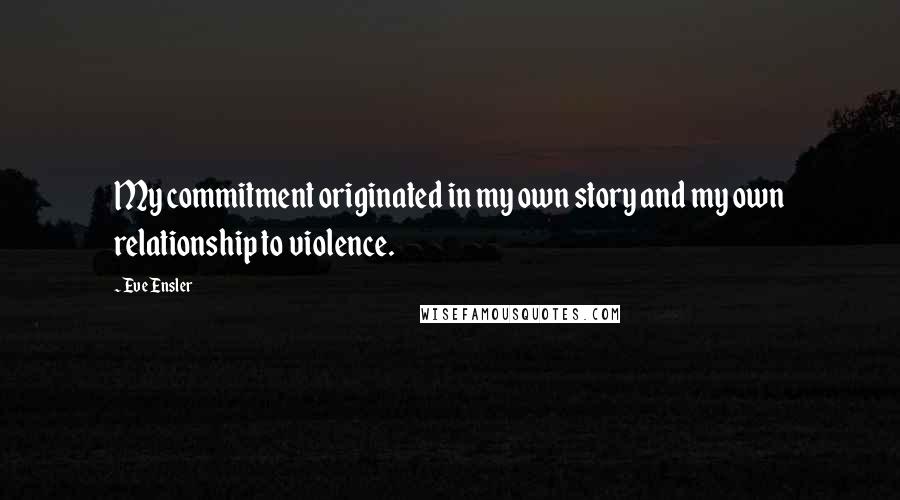 Eve Ensler quotes: My commitment originated in my own story and my own relationship to violence.