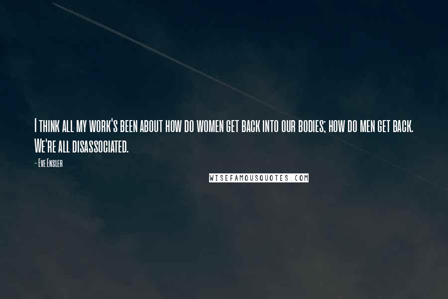 Eve Ensler quotes: I think all my work's been about how do women get back into our bodies; how do men get back. We're all disassociated.