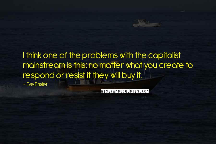Eve Ensler quotes: I think one of the problems with the capitalist mainstream is this: no matter what you create to respond or resist it they will buy it. Eve Ensler quotes: I think one of the problems with the capitalist mainstream is this: no matter what you create to respond or resist it they will buy it.