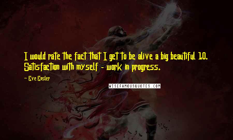 Eve Ensler quotes: I would rate the fact that I get to be alive a big beautiful 10. Satisfaction with myself - work in progress. Eve Ensler quotes: I would rate the fact that I get to be alive a big beautiful 10. Satisfaction with myself - work in progress.
