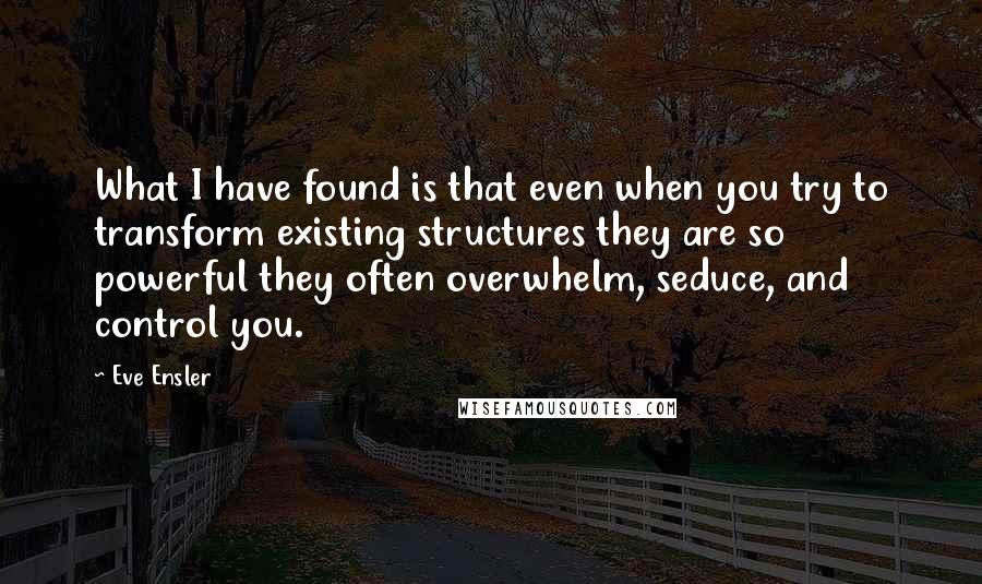 Eve Ensler quotes: What I have found is that even when you try to transform existing structures they are so powerful they often overwhelm, seduce, and control you. Eve Ensler quotes: What I have found is that even when you try to transform existing structures they are so powerful they often overwhelm, seduce, and control you.