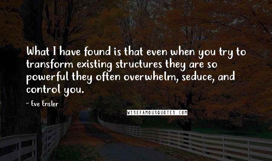 Eve Ensler quotes: What I have found is that even when you try to transform existing structures they are so powerful they often overwhelm, seduce, and control you.