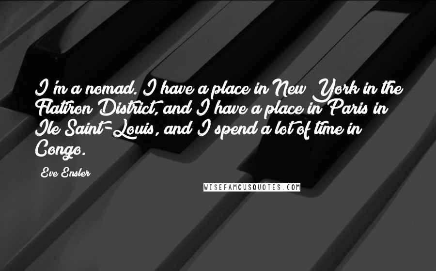 Eve Ensler quotes: I'm a nomad. I have a place in New York in the Flatiron District, and I have a place in Paris in Ile Saint-Louis, and I spend a lot of Eve Ensler quotes: I'm a nomad. I have a place in New York in the Flatiron District, and I have a place in Paris in Ile Saint-Louis, and I spend a lot of