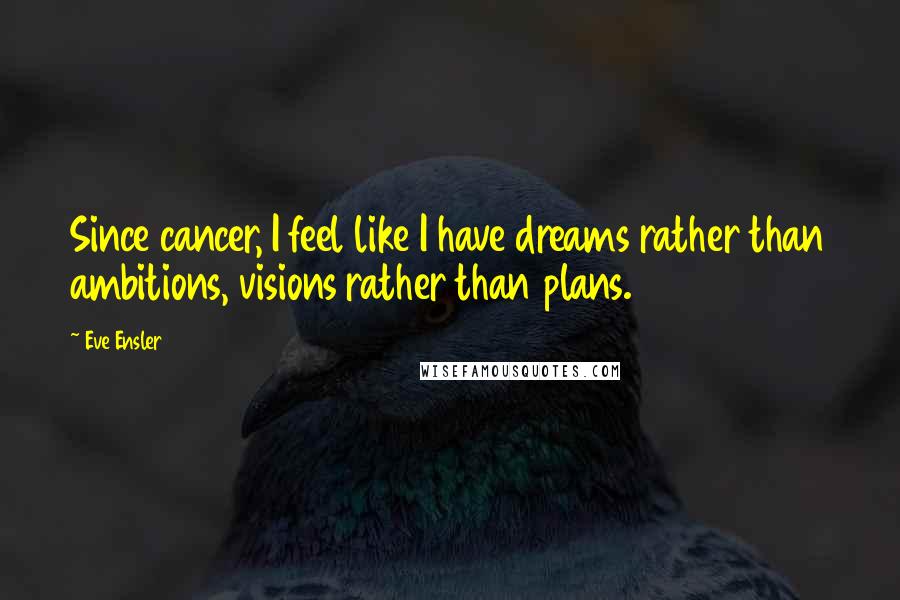 Eve Ensler quotes: Since cancer, I feel like I have dreams rather than ambitions, visions rather than plans.