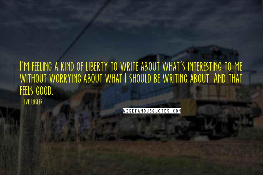 Eve Ensler quotes: I'm feeling a kind of liberty to write about what's interesting to me without worrying about what I should be writing about. And that feels good. Eve Ensler quotes: I'm feeling a kind of liberty to write about what's interesting to me without worrying about what I should be writing about. And that feels good.