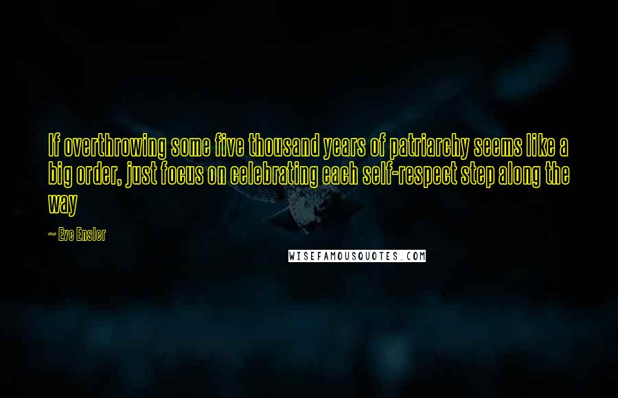 Eve Ensler quotes: If overthrowing some five thousand years of patriarchy seems like a big order, just focus on celebrating each self-respect step along the way