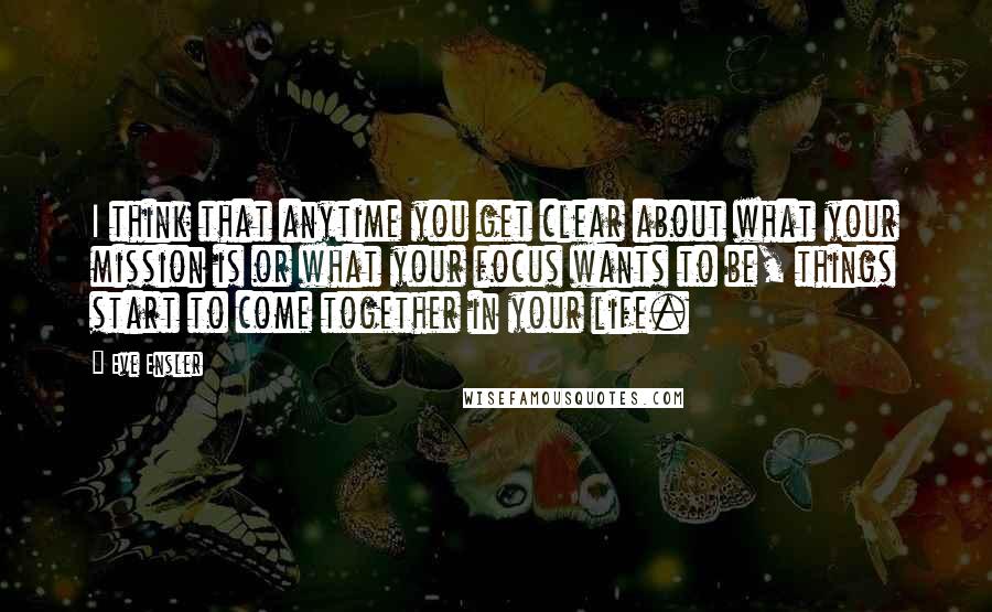 Eve Ensler quotes: I think that anytime you get clear about what your mission is or what your focus wants to be, things start to come together in your life. Eve Ensler quotes: I think that anytime you get clear about what your mission is or what your focus wants to be, things start to come together in your life.