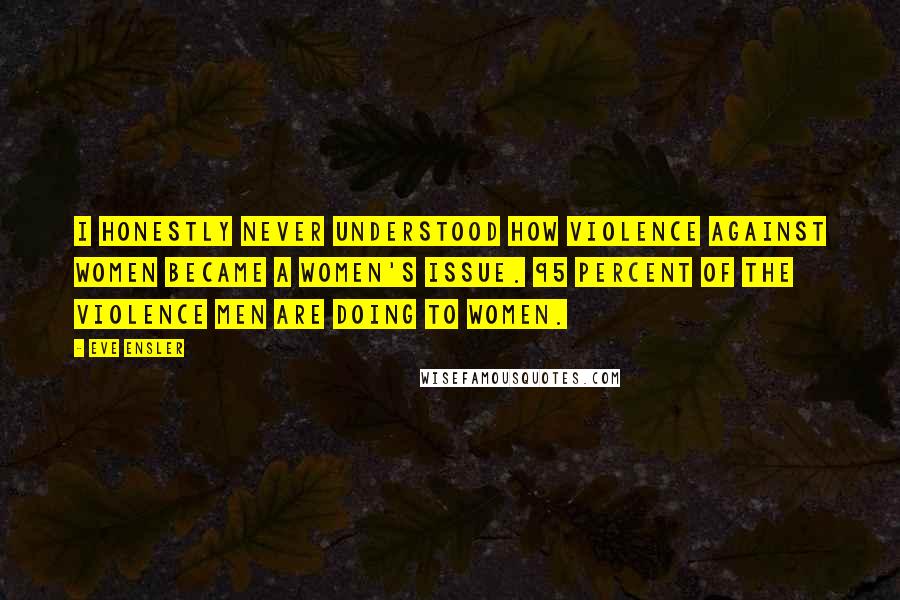 Eve Ensler quotes: I honestly never understood how violence against women became a women's issue. 95 percent of the violence men are doing to women. Eve Ensler quotes: I honestly never understood how violence against women became a women's issue. 95 percent of the violence men are doing to women.