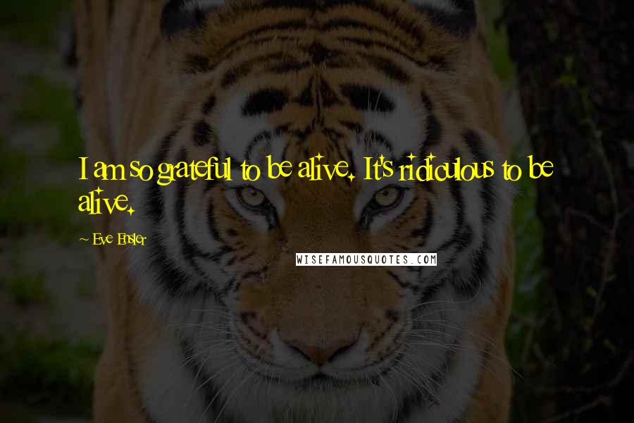 Eve Ensler quotes: I am so grateful to be alive. It's ridiculous to be alive.