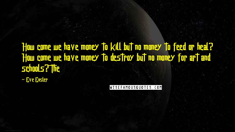 Eve Ensler quotes: How come we have money to kill but no money to feed or heal? How come we have money to destroy but no money for art and schools? The Eve Ensler quotes: How come we have money to kill but no money to feed or heal? How come we have money to destroy but no money for art and schools? The