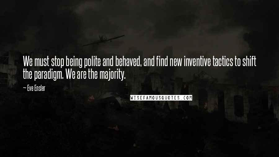 Eve Ensler quotes: We must stop being polite and behaved, and find new inventive tactics to shift the paradigm. We are the majority.